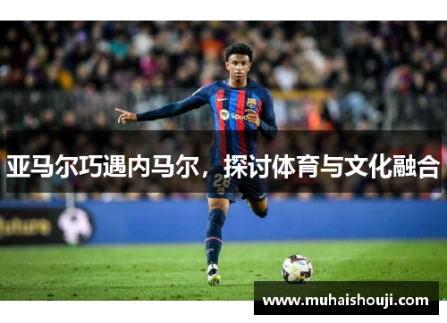 亚马尔巧遇内马尔，探讨体育与文化融合